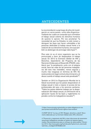 La recomendación surge luego de años de investi-
gación en varios países –entre ellos Argentina–
mediante las cuales se comprobó que criminalizar
el trabajo sexual violenta los derechos humanos
de quienes lo ejercen. Por eso proclaman “la
necesidad de que los Estados no sólo revisen y
deroguen las leyes que hacen vulnerables a las
personas dedicadas al trabajo sexual frente a la
violación de sus derechos humanos, sino que tam-
bién se abstengan de promulgar tales leyes”2.
Pero este no es el único organismo que se ha
pronunciado a favor de despenalizar el trabajo
sexual. En 2012 la Comisión Global de HIV y
Derechos, dependiente del Programa de las
Naciones Unidas para el Desarrollo (PNUD), esta-
bleció que “la penalización, junto con el estigma
social, hace las vidas de las personas trabajado-
ras del sexo más inestables, menos seguras y
mucho más riesgosas en términos de VIH. No
existe protección legal contra la discriminación y el
abuso cuando el trabajo sexual está penalizado”3.
También en 2012 la Organización Mundial de la
Salud recomendó que los países despenalicen el
trabajo sexual e instó a mejorar el acceso de los
profesionales del sexo a los servicios sanitarios.
“Todos los países deberían trabajar por la despe-
nalización del trabajo sexual y la eliminación de la
aplicación injusta de las leyes y reglamentos no
penales contra los trabajadores sexuales”4.
ANTECEDENTES
2 https://www.amnesty.org/es/policy-on-state-obligations-to-res-
pect-protect-and-fulfil-the-human-rights-of-sex-workers/
3 UNDP (2012) “La Ley y el VIH: Riesgos, derechos y salud”. Docu-
mento elaborado por La Comisión Global sobre VIH y Derecho”.
4 “Prevención y tratamiento del VIH y otras infecciones de transmisión
sexual para trabajadores sexuales en países de ingresos bajos y
medios. Recomendaciones para un enfoque de salud pública”. Diciem-
bre 2012. http://www.paho.org/hq/index.php?option=com_docman&-
task=doc_view&gid=25782&Itemid=
de quienes lo ejercen. Por eso proclaman “la
necesidad de que los Estados no sólo revisen y
deroguen las leyes que hacen vulnerables a las
personas dedicadas al trabajo sexual frente a la
violación de sus derechos humanos, sino que tam-
bién se abstengan de promulgar tales leyes” .
Pero este no es el único organismo que se ha
pronunciado a favor de despenalizar el trabajo
sexual. En 2012 la Comisión Global de HIV y
Derechos, dependiente del Programa de las
Naciones Unidas para el Desarrollo (PNUD), esta-
bleció que “la penalización, junto con el estigma
social, hace las vidas de las personas trabajado-
ras del sexo más inestables, menos seguras y
mucho más riesgosas en términos de VIH. No
revisen y deroguen las leyes que hacen vulnera-
bles a las personas dedicadas al trabajo sexual
frente a la violación de sus derechos humanos,
sino que también se abstengan de promulgar
tales leyes” .
Pero este no es el único organismo que se ha
pronunciado a favor de despenalizar el trabajo
sexual. En 2012 la Comisión Global de HIV y
Derechos, dependiente del Programa de las
Naciones Unidas para el Desarrollo (PNUD), esta-
bleció que “la penalización, junto con el estigma
social, hace las vidas de las personas trabajado-
ras del sexo más inestables, menos seguras y
mucho más riesgosas en términos de VIH. No
existe protección legal contra la discriminación y
el abuso cuando el trabajo del está penalizado” .
También en 2012 la Organización Mundial de la
Salud recomendó que los países despenalicen el
trabajo sexual e instó a mejorar el acceso de los
profesionales del sexo a los servicios sanitarios.
“Todos los países deberían trabajar por la despe-
 