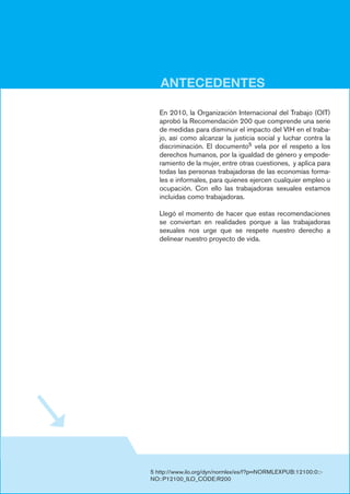 ANTECEDENTES
5 http://www.ilo.org/dyn/normlex/es/f?p=NORMLEXPUB:12100:0::-
NO::P12100_ILO_CODE:R200
En 2010, la Organización Internacional del Trabajo (OIT)
aprobó la Recomendación 200 que comprende una serie
de medidas para disminuir el impacto del VIH en el traba-
jo, así como alcanzar la justicia social y luchar contra la
discriminación. El documento5 vela por el respeto a los
derechos humanos, por la igualdad de género y empode-
ramiento de la mujer, entre otras cuestiones, y aplica para
todas las personas trabajadoras de las economías forma-
les e informales, para quienes ejercen cualquier empleo u
ocupación. Con ello las trabajadoras sexuales estamos
incluidas como trabajadoras.
Llegó el momento de hacer que estas recomendaciones
se conviertan en realidades porque a las trabajadoras
sexuales nos urge que se respete nuestro derecho a
delinear nuestro proyecto de vida.
nalización del trabajo sexual y la eliminación de la aplica-
ción injusta de las leyes y reglamentos no penales contra
los trabajadores sexuales” .
En 2010, la Organización Internacional del Trabajo (OIT)
aprobó la Recomendación 200 que comprende una serie
de medidas para disminuir el impacto del VIH en el traba-
jo, así como alcanzar la justicia social y luchar contra la
discriminación. El documento vela por el respeto a los
derechos humanos, por la igualdad de género y empode-
ramiento de la mujer, entre otras cuestiones y aplica para
todas las personas trabajadoras de las economías forma-
les e informales, para quienes ejercen cualquier empleo u
ocupación, y con ello las trabajadoras sexuales estamos
incluidas como trabajadoras.
Llegó el momento de hacer que estas recomendaciones
se conviertan en realidades porque a las trabajadoras
sexuales nos urge que se respete nuestro derecho a
delinear nuestro proyecto de vida.
 