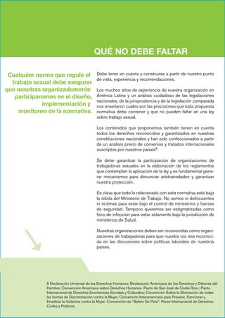 QUÉ NO DEBE FALTAR
Debe tener en cuenta y construirse a partir de nuestro punto
de vista, experiencia y recomendaciones.
Los muchos años de experiencia de nuestra organización en
América Latina y un análisis cuidadoso de las legislaciones
nacionales, de la jurisprudencia y de la legislación comparada
nos enseñaron cuáles son las precisiones que toda propuesta
normativa debe contener y que no pueden faltar en una ley
sobre trabajo sexual.
Los contenidos que proponemos también tienen en cuenta
todos los derechos reconocidos y garantizados en nuestras
constituciones nacionales y han sido confeccionados a partir
de un análisis previo de convenios y tratados internacionales
suscriptos por nuestros países6.
Se debe garantizar la participación de organizaciones de
trabajadoras sexuales en la elaboración de los reglamentos
que contemplen la aplicación de la ley y es fundamental gene-
rar mecanismos para denunciar arbitrariedades y garantizar
nuestra protección.
Es clave que todo lo relacionado con esta normativa esté bajo
la órbita del Ministerio de Trabajo: No somos ni delincuentes
ni víctimas para estar bajo el control de ministerios y fuerzas
de seguridad. Tampoco queremos ser estigmatizadas como
foco de infección para estar solamente bajo la jurisdicción de
ministerios de Salud.
Nuestras organizaciones deben ser reconocidas como organi-
zaciones de trabajadoras para que nuestra voz sea reconoci-
da en las discusiones sobre políticas laborales de nuestros
países.
6 Declaración Universal de los Derechos Humanos; Declaración Americana de los Derechos y Deberes del
Hombre; Convención Americana sobre Derechos Humanos -Pacto de San José de Costa Rica-; Pacto
Internacional de Derechos Económicas Sociales y Culturales; Convención Sobre la Eliminación de todas
las formas de Discriminación contra la Mujer; Convención Interamericana para Prevenir, Sancionar y
Erradicar la Violencia contra la Mujer -Convención de “Belem Do Pará”; Pacto Internacional de Derechos
Civiles y Políticos.
Cualquier norma que regule el
trabajo sexual debe asegurar
que nosotras organizadamente
participaremos en el diseño,
implementación y
monitoreo de la normativa.
 
