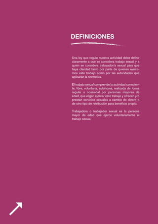 DEFINICIONES
Una ley que regule nuestra actividad debe definir
claramente a qué se considera trabajo sexual y a
quién se considera trabajador/a sexual para que
haya claridad tanto por parte de quienes ejerce-
mos este trabajo como por las autoridades que
aplicarán la normativa.
El trabajo sexual comprende la actividad conscien-
te, libre, voluntaria, autónoma, realizada de forma
regular u ocasional por personas mayores de
edad, que eligen ejercer este trabajo y ofrecen y/o
prestan servicios sexuales a cambio de dinero o
de otro tipo de retribución para beneficio propio.
Trabajadora o trabajador sexual es la persona
mayor de edad que ejerce voluntariamente el
trabajo sexual.
 