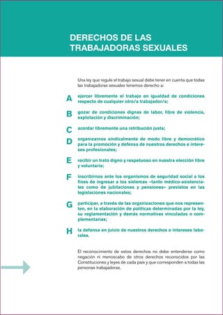 DERECHOS DE LAS
TRABAJADORAS SEXUALES
A
B
C
D
E
F
G
H
Una ley que regule el trabajo sexual debe tener en cuenta que todas
las trabajadoras sexuales tenemos derecho a:
ejercer libremente el trabajo en igualdad de condiciones
respecto de cualquier otro/a trabajador/a;
gozar de condiciones dignas de labor, libre de violencia,
explotación y discriminación;
acordar libremente una retribución justa;
organizarnos sindicalmente de modo libre y democrático
para la promoción y defensa de nuestros derechos e intere-
ses profesionales;
recibir un trato digno y respetuoso en nuestra elección libre
y voluntaria;
inscribirnos ante los organismos de seguridad social a los
fines de ingresar a los sistemas –tanto médico-asistencia-
les como de jubilaciones y pensiones– previstos en las
legislaciones nacionales;
participar, a través de las organizaciones que nos represen-
ten, en la elaboración de políticas determinadas por la ley,
su reglamentación y demás normativas vinculadas o com-
plementarias;
la defensa en juicio de nuestros derechos e intereses labo-
rales.
El reconocimiento de estos derechos no debe entenderse como
negación ni menoscabo de otros derechos reconocidos por las
Constituciones y leyes de cada país y que corresponden a todas las
personas trabajadoras.
 