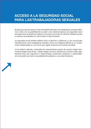 ACCESO A LA SEGURIDAD SOCIAL
PARA LASTRABAJADORAS SEXUALES
Al igual que quienes ejercen otras actividades laborales, las trabajadoras sexuales debe-
mos contar con la posibilidad de acceder a los sistemas básicos de seguridad social
que garanticen la asistencia médica y el acceso a servicios de salud de calidad acordes
a nuestras necesidades sin restricciones ni discriminación.
La seguridad social también deberá incluir el derecho a jubilarnos y a ser reconocidas
tributariamente como trabajadoras sexuales. Crear esa categoría laboral es un compo-
nente indispensable en una norma que regule el ejercicio de nuestra actividad.
La ley deberá, además, contemplar las características propias de nuestro trabajo (per-
manecer largas horas de pie, realizar trabajo nocturno, exponernos a fuertes ruidos, ago-
tamiento físico por exposición a determinadas condiciones climáticas o ambientales,
etc.) previendo, por tanto, la posibilidad de jubilarnos a una edad temprana.
 