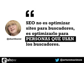 SEO no es optimizar
sites para buscadores,
es optimizarlo para
PERSONAS QUE USAN
los buscadores.
@arturomarimon
@sharithurow
“
 