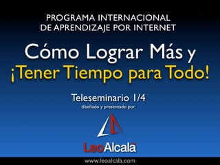 PROGRAMA INTERNACIONAL
   DE APRENDIZAJE POR INTERNET


 Cómo Lograr Más y
¡Tener Tiempo para Todo!
         Teleseminario 1/4
           diseñado y presentado por




            www.leoalcala.com