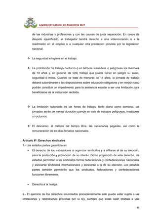Legislación Laboral en Ingeniería Civil
--------------------------------------------------------------------------------------------------------------------------------
de las industrias y profesiones y con las causas de justa separación. En casos de
despido injustificado, el trabajador tendrá derecho a una indemnización o a la
readmisión en el empleo o a cualquier otra prestación prevista por la legislación
nacional.
 La seguridad e higiene en el trabajo.
 La prohibición de trabajo nocturno o en labores insalubres o peligrosas los menores
de 18 años y, en general, de todo trabajo que pueda poner en peligro su salud,
seguridad o moral. Cuando se trate de menores de 16 años, la jornada de trabajo
deberá subordinarse a las disposiciones sobre educación obligatoria y en ningún caso
podrán constituir un impedimento para la asistencia escolar o ser una limitación para
beneficiarse de la instrucción recibida.
 La limitación razonable de las horas de trabajo, tanto diaria como semanal. las
jornadas serán de menos duración cuando se trate de trabajos peligrosos, insalubres
o nocturnos.
 El descanso, el disfrute del tiempo libre, las vacaciones pagadas, así como la
remuneración de los días feriados nacionales.
Artículo 8º: Derechos sindicales
1.- Los estados partes garantizaran:
• El derecho de los trabajadores a organizar sindicatos y a afiliarse al de su elección,
para la protección y promoción de su interés. Como proyección de este derecho, los
estados permitirán a los sindicatos formar federaciones y confederaciones nacionales
y asociarse sindicales internacionales y asociarse a la de su elección. Los estados
partes también permitirán que los sindicatos, federaciones y confederaciones
funcionen libremente.
• Derecho a la huelga.
2.- El ejercicio de los derechos enunciados precedentemente solo puede estar sujeto a las
limitaciones y restricciones previstas por la ley, siempre que estas sean propias a una
17
 