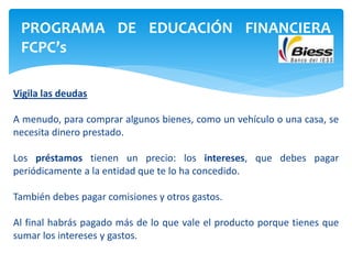 Vigila las deudas
A menudo, para comprar algunos bienes, como un vehículo o una casa, se
necesita dinero prestado.
Los préstamos tienen un precio: los intereses, que debes pagar
periódicamente a la entidad que te lo ha concedido.
También debes pagar comisiones y otros gastos.
Al final habrás pagado más de lo que vale el producto porque tienes que
sumar los intereses y gastos.
PROGRAMA DE EDUCACIÓN FINANCIERA
FCPC’s
 