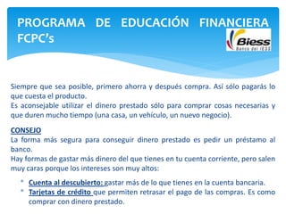 Siempre que sea posible, primero ahorra y después compra. Así sólo pagarás lo
que cuesta el producto.
Es aconsejable utilizar el dinero prestado sólo para comprar cosas necesarias y
que duren mucho tiempo (una casa, un vehículo, un nuevo negocio).
CONSEJO
La forma más segura para conseguir dinero prestado es pedir un préstamo al
banco.
Hay formas de gastar más dinero del que tienes en tu cuenta corriente, pero salen
muy caras porque los intereses son muy altos:
* Cuenta al descubierto: gastar más de lo que tienes en la cuenta bancaria.
* Tarjetas de crédito que permiten retrasar el pago de las compras. Es como
comprar con dinero prestado.
PROGRAMA DE EDUCACIÓN FINANCIERA
FCPC’s
 