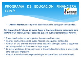 * Créditos rápidos para importes pequeños que se consiguen con facilidad.
Con la práctica del ahorro se puede llegar a la autosuficiencia económica para
conformar un capital, que por pequeño que sea, cubrirá compromisos futuros.
* Todos pueden ahorrar sin importar si ganan mucho o poco.
* Ahorrar es útil, incluso si se puede hacerse en pequeñas cantidades.
* Ahorrar en una entidad financiera trae bastantes ventajas, como la seguridad
de tener guardado el dinero en un lugar seguro.
* La mayor ventaja de tener ahorros es la disponibilidad inmediata si se necesita
ante cualquier imprevisto.
* Ahorrar es una forma inteligente de lograr un patrimonio y alcanzar metas.
PROGRAMA DE EDUCACIÓN FINANCIERA
FCPC’s
 