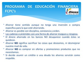 * Ahorrar tiene sentido aunque no tenga una inversión o compra
específica para la que esté ahorrando.
* Ahorrar es posible con disciplina, constancia y orden.
* Las cadenas o pirámides son una forma de ahorrar insegura y riesgosa.
* El dinero ahorrado en los bancos NO desaparece cuando éstos se
quiebran.
* Ahorrar NO significa sacrificar las cosas que deseamos, ni desmejorar
nuestro nivel de vida.
* Ahorrar NO es comprar en ofertas y promociones productos que no
necesitamos.
* Si decide asumir un crédito o una deuda los ahorros servirán como
respaldo.
PROGRAMA DE EDUCACIÓN FINANCIERA
FCPC’s
 