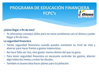 ¿Cómo llegar a fin de mes?
 Te ofrecemos consejos útiles para no tener problemas con el dinero y poder
llegar a fin de mes.
La seguridad financiera
 Tienes seguridad financiera cuando puedes mantener tu nivel de vida y
ahorrar para hacer frente a gastos imprevistos.
 No hace falta ser rico, sino gastar menos dinero del que se gana.
 Para tener seguridad financiera es necesario controlar los gastos, ahorrar
algo todos los meses y evitar las deudas.
 También es buena idea hacer planes para la jubilación.
PROGRAMA DE EDUCACIÓN FINANCIERA
FCPC’s
 