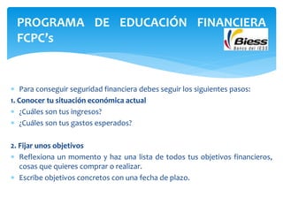  Para conseguir seguridad financiera debes seguir los siguientes pasos:
1. Conocer tu situación económica actual
 ¿Cuáles son tus ingresos?
 ¿Cuáles son tus gastos esperados?
2. Fijar unos objetivos
 Reflexiona un momento y haz una lista de todos tus objetivos financieros,
cosas que quieres comprar o realizar.
 Escribe objetivos concretos con una fecha de plazo.
PROGRAMA DE EDUCACIÓN FINANCIERA
FCPC’s
 