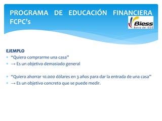 EJEMPLO
 “Quiero comprarme una casa”
 → Es un objetivo demasiado general
 “Quiero ahorrar 10.000 dólares en 3 años para dar la entrada de una casa”
 → Es un objetivo concreto que se puede medir.
PROGRAMA DE EDUCACIÓN FINANCIERA
FCPC’s
 