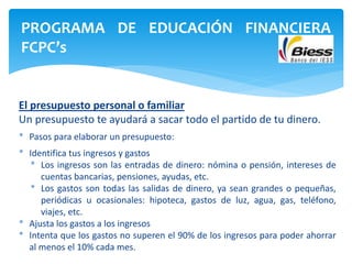 El presupuesto personal o familiar
Un presupuesto te ayudará a sacar todo el partido de tu dinero.
* Pasos para elaborar un presupuesto:
* Identifica tus ingresos y gastos
* Los ingresos son las entradas de dinero: nómina o pensión, intereses de
cuentas bancarias, pensiones, ayudas, etc.
* Los gastos son todas las salidas de dinero, ya sean grandes o pequeñas,
periódicas u ocasionales: hipoteca, gastos de luz, agua, gas, teléfono,
viajes, etc.
* Ajusta los gastos a los ingresos
* Intenta que los gastos no superen el 90% de los ingresos para poder ahorrar
al menos el 10% cada mes.
PROGRAMA DE EDUCACIÓN FINANCIERA
FCPC’s
 