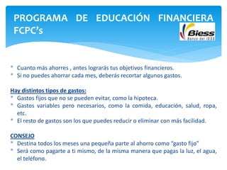 * Cuanto más ahorres , antes lograrás tus objetivos financieros.
* Si no puedes ahorrar cada mes, deberás recortar algunos gastos.
Hay distintos tipos de gastos:
* Gastos fijos que no se pueden evitar, como la hipoteca.
* Gastos variables pero necesarios, como la comida, educación, salud, ropa,
etc.
* El resto de gastos son los que puedes reducir o eliminar con más facilidad.
CONSEJO
* Destina todos los meses una pequeña parte al ahorro como “gasto fijo”
* Será como pagarte a ti mismo, de la misma manera que pagas la luz, el agua,
el teléfono.
PROGRAMA DE EDUCACIÓN FINANCIERA
FCPC’s
 