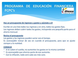 Haz un presupuesto de ingresos y gastos y ajústate a él
Escribe en una lista todos tus ingresos y en otra, todos tus gastos fijos.
Los ingresos deben cubrir todos los gastos, incluyendo una pequeña parte para el
ahorro mensual.
Revisa el presupuesto
Los gastos y los ingresos pueden variar con el tiempo.
Es aconsejable revisar de vez en cuando el presupuesto, para que se ajuste
siempre a la realidad.
CONSEJO
* Si te suben el sueldo, no aumentes los gastos en la misma cantidad.
* Es aconsejable que ahorres parte de ese aumento.
* Con la inflación, todo será cada vez más caro.
PROGRAMA DE EDUCACIÓN FINANCIERA
FCPC’s
 