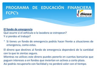 El fondo de emergencia
Qué ocurre si el vehículo o la lavadora se estropean?
Y si pierdes el trabajo?
* Si tienes un fondo de emergencia podrás hacer frente a situaciones de
emergencia, como estas.
El dinero que destines al fondo de emergencia dependerá de la cantidad
con la que te sientas seguro.
Mientras no utilices este dinero puedes ponerlo en cuentas bancarias que
paguen intereses o en fondos que inviertan en activos a corto plazo.
Así podrás recuperarlo con facilidad y no perderá valor con el tiempo.
PROGRAMA DE EDUCACIÓN FINANCIERA
FCPC’s
 