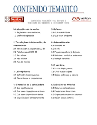 -70548592710<br />163576092710<br />CONTENIDO TEMATICO DEL BLOQUE 1<br />AMBIENTE DE WINDOWS Y MICROSOFT WORD<br />Introducción aula de medios<br />1.1 Reglamento aula de medios<br />1.2 Examen diagnóstico<br />2. Tecnología de la información y la comunicación <br />2.1 Introducción al programa SEC 21<br />2.2 Plataformas del SEC 21<br />2.3 Red edusat<br />2.4 Red escolar<br />2.5 Aula de medios<br />3. La computadora <br />3.1 Definición de computadora<br />3.2 Elementos de la computadora<br />4. El hardware de la computadora <br />4.1 Que es el hardware<br />4.2 Que es un dispositivo de entrada<br />4.3 Que es un dispositivo de salida<br />4.5 Dispositivos de almacenamiento<br />5. Software <br />5.1 Qué es el software<br />5.2 Qué es un programa<br />6. Sistema Operativo <br />6.1 Windows XP<br />6.2 Mi PC<br />6.3 Programas del menú de inicio<br />6.4 Minimizar, maximizar y restaurar<br />6.5 Manejar ventanas<br />7. El escritorio <br />7.1 Iconos de programas<br />7.3 Crear nueva carpeta<br />7.4 Copiar archivos a la carpeta<br />8. Explorador de Windows <br />8.1 Recursos del explorador<br />8.4 Propiedades de archivos<br />8.5 Organizar iconos en las carpetas<br />8.6 Mover, copiar archivos<br />4819015147955-55308559055<br />OPERACIONES CON MICROSOFT WORD<br />1.Introducción<br />1.1 Qué es un Procesador de Texto<br />2.Operaciones básicas<br />2.2 Elementos de la pantalla inicial<br />2.3 Las barras de herramientas<br />2.4 Barra de título<br />2.5 Barra de menús<br />2.8 Barra de desplazamiento<br />2.10 Barra de estado<br />2.13 Reglas<br />2.14 Panel de tareas<br />4.Formato de documentos<br />4.1 Tipo de letra<br />4.2 Color de fuente<br />4.3 Alineación de texto<br />4.6 Interlineados<br />4.7 Bordes y sombreado<br />4.8 Númeración y Viñetas<br />4.9 Columnas <br />4.10 Estilos<br />8. Diseño de la página<br />8.1 Ventana configurar página<br />8.2 Margenes<br />8.3 Tamaño de papel<br />8.4 Fuente del papel<br />8.5 Diseño<br />9. Insertar números de página y pie de página<br />9.1 Número de página<br />9.2 Salto de página<br />9.3 Encabezado y pie de página<br />9.4 Fondos y marcas de agua<br />10. Tablas<br />10.2 Insertar tabla<br />10.3Desplazamiento desde una tabla<br />10.4 Ventana tabla y bordes<br />10.5 Insertar y eliminar filas/columnas<br />11. Estilos<br />11.1 Que es una estilo<br />11.2 Aplicar y modificar estilos<br />11.3 Modificar estilos<br />12. Insertar imágenes y gráficos<br />12.1 Insertar imagen<br />12.2 Imágenes prediseñadas<br />12.3 Imágenes desde archivo<br />12.4 Manipular imágenes<br />12.5 Insertar autoformas<br />12.6 Modificar graficos<br />12.7 Añadir texto a gráficos<br />12.8 Insertar word Art<br />