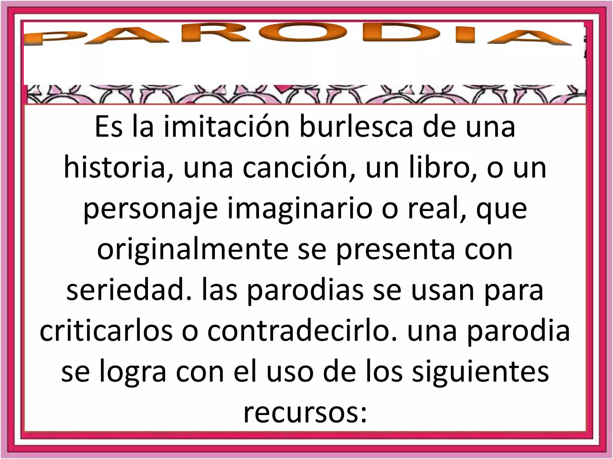 PARODIAEs la imitación burlesca de una historia, una canción, un libro, o un personaje imaginario o real, que originalmente se presenta con seriedad. las parodias se usan para criticarlos o contradecirlo. una parodia se logra con el uso de los siguientes recursos: