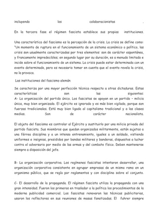 incluyendo

los

colaboracionistas

En la tercera fase el régimen fascista establece sus propias

.
instituciones.

Una característica del fascismo es la percepción de la crisis. La crisis se define como:
“Un momento de ruptura en el funcionamiento de un sistema económico o político, las
crisis son usualmente caracterizadas por tres elementos: son de carácter espontánea,
y francamente impredecibles; en segundo lugar por su duración, es a menudo limitado e
incide sobre el funcionamiento de un sistema. La crisis puede estar determinada con un
evento determinado, pero es necesario tomar en cuenta que el evento revela la crisis,
no la provoca.
Las instituciones del fascismo alemán
Se caracteriza por una mayor perfección técnica respecto a otras dictaduras. Estas
características

son

las

siguientes:

A- La organización del partido único. Los fascistas se apoyan en un partido – milicia
única, muy bien organizado. El ejército es ignorado y es más bien vigilado, porque son
fuerzas tradicionales. Está muy bien ligado al capitalismo tradicional y a las clases
medias.

Son

de

carácter

nacionalista.

El objeto del fascismo es controlar al Ejército y sustituirlo por una milicia privada del
partido fascista. Sus miembros que quedan organizados militarmente, están sujetos a
una férrea disciplina y a un intenso entrenamiento, iguales a un soldado, vistiendo
uniformes e insignias, presididos por bandas militares y banderas, dispuestos a luchar
contra el adversario por medio de las armas y del combate físico. Deben mantenerse
siempre a disposición del jefe.

B- La organización corporativa. Los regímenes fascistas intentaron desarrollar, una
organización corporativa consistente en agrupar empresas de un mismo ramo en un
organismo público, que se regía por reglamentos y con disciplina sobre el conjunto.
C- El desarrollo de la propaganda. El régimen fascista utiliza la propaganda con una
gran intensidad. Fueron los primeros en trasladar a la política los procedimientos de la
moderna publicidad comercial. Los fascistas renovaron las técnicas publicitarias,
usaron los reflectores en sus reuniones de masas fanatizadas. El

fuhrer siempre

 