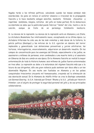 llagaba tarde a los mítines políticos, calculando cuando las masas estaban más
enardecidas. Se pone en relieve el carácter obsesivo e irracional de la propaganda
fascista y lo hace mediante eslogan sencillos, mediante

fórmulas

chocantes

y

repetidas (emblema, insignia, retratos del jefe en todas partes). En la democracia
occidentales se sabe que la publicidad puede fabricar “ídolos” del cine, teatro o de la
canción,

aunque

se

trate

de

un

personaje

totalmente

mediocre.

D- La dureza de la represión. La dureza de la represión varía en Alemania y en Italia.
La dictadura Mussoliana fue relativamente suave, exceptuando en su última época. La
dictadura hitleriana ha sido una de las más violentas y más duras de la historia, la
policía política (Gestapo) y las milicias de la S.S. ejercían un dominio del terror
implacable y generalizado. Las detenciones preventivas y juicios arbitrarios, las
torturas, interrogatorios, encarcelamiento, adquirieron un desarrollo inaudito. En los
campos de concentración para los enemigos del Estado, especialmente a los judíos, se
asesinaron a millones de personas, eran condenados a una muerte lenta y el asesinato
en Cámaras de Gas era común en esa época. En la Alemania fascista se realizó la mayor
exterminación de toda la Historia humana: seis millones de judíos fueron exterminados
en tres años. La represión se debe a la naturaleza del régimen fascista más que a la
locura de sus dirigentes, sólo una gran violencia pudo sostener por doce años a un tan
abominable Régimen. En una noche son fusilados en Alemania y en los países
conquistados trescientos cincuenta mil homosexuales, creyendo así la eliminación de
esa desviación sexual. En la Alemania de Adolfo Hitler se crea la Gestapo comandada
con German Goering ; la S.A. liderada por Ernest Rhome y la S.S . jefiada por Heinrich
Himmler; con el objeto de proteger la seguridad personal del jefe y de sus principales
colaboradores.

 