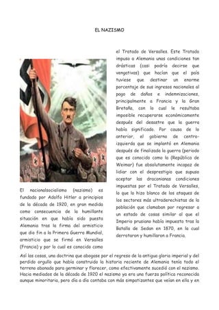 EL NAZISMO

el Tratado de Versalles. Este Tratado
impuso a Alemania unas condiciones tan
drásticas

(casi

podría

decirse

que

vengativas) que hacían que el país
tuviese

que

destinar

un

enorme

porcentaje de sus ingresos nacionales al
pago

de

daños

e

indemnizaciones,

principalmente a Francia y la Gran
Bretaña,

con

lo

cual

le

resultaba

imposible recuperarse económicamente
después del desastre que la guerra
había

significado.

anterior,

el

Por

causa

gobierno

de

de

lo

centro-

izquierda que se implantó en Alemania
después de finalizada la guerra (periodo
que es conocido como la (República de
Weimar) fue absolutamente incapaz de
lidiar con el desprestigio que supuso
aceptar
El

nacionalsocialismo

(nazismo)

es

fundado por Adolfo Hitler a principios
de la década de 1920, en gran medida
como consecuencia de la humillante
situación en que había sido puesta
Alemania tras la firma del armisticio
que dio fin a la Primera Guerra Mundial,
armisticio que se firmó en Versalles

las

draconianas

condiciones

impuestas por el Tratado de Versalles,
lo que lo hizo blanco de los ataques de
los sectores más ultraderechistas de la
población que clamaban por regresar a
un estado de cosas similar al que el
Imperio prusiano había impuesto tras la
Batalla de Sedan en 1870, en la cual
derrotaron y humillaron a Francia.

(Francia) y por lo cual es conocido como
Así las cosas, una doctrina que abogase por el regreso de la antigua gloria imperial y del
perdido orgullo que había construido la historia reciente de Alemania tenía todo el
terreno abonado para germinar y florecer, como efectivamente sucedió con el nazismo.
Hacia mediados de la década de 1920 el nazismo ya era una fuerza política reconocida
aunque minoritaria, pero día a día contaba con más simpatizantes que veían en ella y en

 