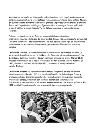 Movimientos nacionalistas disgregadores (nacionalismo centrífugo): naciones que se
consideraban sometidas a otros estados y deseaban constituirse como Estado-Nación.
En Europa en este momento existían dos grandes Imperios plurinacionales, el Imperio
Turco y el Imperio Austro-Húngaro. Ejemplos: Grecia, consigue formar un Estado
propio tras liberarse del Imperio Turco; Bélgica, consigue la independencia de
Holanda.
Políticas nacionalistas de los Estados ya consolidados (nacionalismo
imperialista): parten de la idea de superioridad de unas naciones respecto a otras, las
“naciones superiores” debían controlar a “las más débiles”; este tipo de nacionalismo
se basaba en un patriotismo desmesurado, que aumentará la rivalidad entre los
estados.
Unificación italiana: La Península italiana estaba dividida en diversos estados. La
iniciativa de la unificación partió del Reino del Piamonte (desarrollo económico); fue
dirigida por su Primer ministro, Cavour, junto con el monarca, Víctor Manuel II. El
proceso de formación de la nación italiana fue militar: guerras contra Austria. En
1970, finaliza el proceso, Víctor Manuel II, se convirtió en rey del nuevo
estado Italiano.
Unificación alemana: El territorio alemán estaba fragmento en más de treinta
estados (Austria y Prusia... .) El proceso de unificación fue liderado por Prusia y
protagonizado por Bismarck, canciller del rey Guillermo I. En un primer momento
trataron de conseguir la unión, con políticas económicas comunes; éstas
fracasaron y recurrieron a la vía militar: enfrentamientos con Austria y Francia. En
1971, nació el Imperio Alemán, que se convertirá en una gran potencia.

 