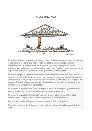 EL NEOLIBERALISMO

El neoliberalismo es un nuevo liberalismo clásico con reformas es sus aspectos políticos
y económicos. El liberalismo clásico hace una descripción del mundo como una
conglomeración de un sin numero de individuos siguiendo sus propios intereses,
aportaba una razón para reemplazar estructuras tanto feudales como comunales por un
capitalismo de mercado y varios tipos de gobiernos pro capitalistas.
En el terreno político el liberalismo está a favor del gobierno que más libertades le
garantiza a cada individuo y que menos restricciones le imponga a sus actividades; se
considera que el objetivo político del neoliberalismo es la democracia. Los liberales se
oponen a las restricciones que impiden a los individuos a ascender socialmente, a las
limitaciones y a la autoridad del Estado.
En cuando a lo económico se caracteriza por la ausencia de coerción gubernamental,
para la producción, distribución y consumo de bienes y servicios.
El gobierno ha puesto infinitas restricciones, lo nuevo es la eliminación de esas
restricciones. Los países más libres económicamente son los más ricos.
Los liberales han luchado contra los monopolios y la política de estado.
El neoliberalismo trata de imponer el valor del mercado en todos los aspectos de la
vida.

 