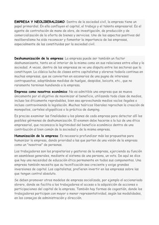 EMPRESA Y NEOLIBERALISMO: Dentro de la sociedad civil, la empresa tiene un
papel primordial. En ella confluyen el capital, el trabajo y el talento empresarial. Es el
agente de contratación de mano de obra, de investigación, de producción y de
comercialización de la oferta de bienes y servicios. Uno de los aspectos positivos del
neoliberalismo ha sido reconocer y fomentar la importancia de las empresas,
especialmente de las constituidas por la sociedad civil.

Deshumanización de la empresa: La empresa puede ser también un factor
deshumanizante, tanto en el interior de la misma como en sus relaciones entre ellas y la
sociedad. A veces, dentro de las empresas se ve una disputa entre los sectores que la
constituyen. La clásica lucha de clases entre capitalistas y obreros todavía continua en
muchas empresas, que se convierten en escenarios de una pugna de intereses
contrapuestos, adoptándose medidas de huelgas, despidos, boicots, etc., que no
raramente terminan hundiendo a la empresa.
Empresa como nosotros económico: No es admitible una empresa que se mueva
únicamente por el objetivo de maximizar el beneficio, utilizando toda clase de medios,
incluso los éticamente reprobables, bien sea aprovechando medios vacíos ilegales o
incluso contraviniendo la legislación. Muchos teóricos liberales reprochan la creación de
monopolios, carteles oligopólicos o la práctica de dumping.
Es preciso examinar las finalidades u los planes de cada empresa para detectar allí los
posibles gérmenes de deshumanización. El examen debe hacerse a la luz de una ética
empresarial, que reconozca la legitimidad del beneficio económico dentro de una
contribución al bien común de la sociedad y de la misma empresa.
Humanización de la empresa: Es necesario profundizar más las propuestas para
humanizar la empresa, dando prioridad a las que parten de una visión de la empresa
como un "nosotros" de personas.
Los trabajadores son los propietarios y gestores de la empresa, ejerciendo su función
en asambleas generales, mediante el sistema de una persona, un voto. De aquí se dice
que hay una necesidad de educación ética permanente en todos sus componentes. Una
empresa también necesita que su tecnificación sea creciente y exige grandes
inversiones de capital. Los capitalistas, prefieren invertir en las empresas sobre las
que tengan control absoluto.
Se deben promover otros modelos de empresa socializada, por ejemplo el accionariado
obrero, donde se facilita a los trabajadores el acceso a la adquisición de acciones o
participaciones del capital de la empresa. También hay formas de cogestión, donde los
trabajadores participan con mayor o menor representatividad, según las modalidades,
en los consejos de administración y dirección.

 
