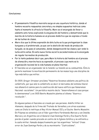 Conclusiones

El pensamiento filosófico marxista surge en una coyuntura histórica, donde el
hombre necesita respuestas concretas y no simples supuestos teóricos como
hasta el momento le ofrecía la filosofía. Marx es el encargado de llevar a
adelante esta tarea explicando la enajenación del hombre y demostrando que la
marcha de la historia humana es un proceso dialéctico que se expresa a través
de las luchas de clases.
Marx dice que la última expresión de ésta lucha es la que protagonizan la clase
burguesa y el proletariado, ya que con la abolición del modo de producción
burgués, se da paso al comunismo, donde desaparecerán las clases y por ende la
lucha entre estas. En esta nueva forma social la sociedad misma es la encargada
de regular los medios de producción.
Por lo tanto podemos decir que, para Marx la historia del hombre es el proceso
de alienación y marcha hacia su supresión, el proceso cuya meta es la
organización racional de la vida humana en plena libertad.
El fascismo es un organizador de la tensión. La tensión es su combustible. Ésta le
permite mantener la movilización permanente de las masas bajo una disciplina de
tipo más bélico que militar.
En 1929, Gregor Strasser proclama “Nosotros llevamos adelante una política de
catástrofe, por que solo la catástrofe es decir el derrumbe del sistema liberal
nos allanará el camino para la construcción del nuevo edificio que llamaremos
Nacional- socialismo”. Un periódico nazista decía: “desarrollamos el caos porque
lo dominaremos” y en 1925 Benito Mussolini plantea el dilema: “Guerra o
revolución “.
En algunos países el fascismo es creado por una persona: Adolfo Hitler en
Alemania; después de la firma del Tratado de Versalles y en otras ocasiones
como en Italia lo instituye el Rey Víctor Manuel III y el Duche: Benito Mussolini.
En Filipinas se establece con el líder guerrillero Ferdinando Marcos y con Imelda
Marcos y en Argentina con el General Juan Domingo Perón y Eva Duarte Perón
pierde el poder cuando procede en contra de la Iglesia Católica y se enfrenta a
la casta militar; llamada despectivamente por los argentinos: “milicos” Craso
error de Juan Domingo Perón y de su movimiento: “Justicialismo”.

 