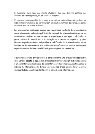 El fascismo, cuyo líder era Benito Mussolini, fue una doctrina política muy
cercana en ciertos puntos, no en todos, al nazismo.
El nazismo es responsable de la muerte de más de seis millones de judíos y de
más de treinta millones de personas (en especial en la Unión Soviética, en donde
murieron más de veinte millones).
Los movimientos nacionales pueden ser marginados mediante la categorización
como subunidades del orden político internacional. La internacionalización de los
movimientos sociales es una respuesta espontánea a proteger y defender la
gente vulnerable, constituye la estrategia para alentar su capacidad y para
obtener espacio autónomo independiente del Estado. La internacionalización de
las ligas de los movimientos y la solidaridad transfronteriza son los medios para
negociar cambios locales con el Estado para asegurar los beneficios.

Se puede hacer una crítica frente a esta corriente; una evaluación global sobre
ella: Esta no acepta la equidad en el reconocimiento de la dignidad de la persona
y únicamente busca la eficacia de aumentar el producto nacional, restringiendo al
máximo la intervención del Estado en todas las áreas, puede llevar a graves
desigualdades e injusticias, tanto a nivel estatal como internacional.

 