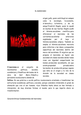 EL MARXISMO

origen judío, quien contribuyó en campos
como

la

el derecho y

sociología,

la economía,

la historia,

y

de

su

amigo Friedrich Engels, quien le ayudó
en muchas de sus teorías. Engels acuñó
el

término socialismo

diferenciar

el

científico para

marxismo

corrientes socialistas
englobadas

por

de

las

anteriores
él

bajo

el

término socialismo utópico. También se
emplea el término socialismo marxista
para referirse a las ideas y propuestas
específicas del marxismo dentro del
marco del socialismo. El objetivo que se
propone el marxismo es lograr una
sociedad sin clases sociales donde todos
vivan con dignidad compartiendo los
bienes producidos socialmente, sin que
El marxismo es
movimientos

el

conjunto

políticos,

de

sociales,

económicos y filosóficos derivados de la
obra

de

Karl

Marx, filósofo y

periodista revolucionario alemán de

exista propiedad

privada sobre

los medios de producción porque supone
que ésta es el origen y la raíz de la
división

de

la

sociedad

en

clases

sociales.

Político: Es una práctica o acción política revolucionaria orientada a transformar las
estructuras económicas, políticas y sociales, porque considera intolerable el grado de
alienación que vive el ser humano. «Los filósofos hasta ahora se han limitado a
interpretar, de muy diversas formas, el mundo; pero lo que importa ahora es
transformarlo».

Características fundamentales del marxismo:

 