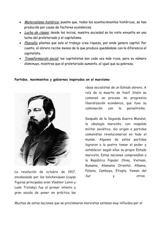 Materialismo histórico: puesto que, todos los acontecimientos históricos, se han
producido por causa de factores económicos.

Lucha de clases: desde los inicios, nuestra sociedad se ha visto envuelta en una
lucha del proletariado y el capitalismo.

Plusvalía: plantea que solo el trabajo crea riqueza, por ende genera capital. Por
cuanto, el obrero recibe menos de lo que produce quedándose con la diferencia el
capitalista.

Transformación social: los capitalistas son cada vez más ricos, pero su número
disminuye, mientras que el proletariado aumenta, al igual que su pobreza.

Partidos, movimientos y gobiernos inspirados en el marxismo
ideas socialistas de un Estado obrero. A
raíz de la muerte de Yosif Stalin se
comenzó

un

proceso

de

progresiva

liberalización económica, que tuvo su
culminación

con

la

perestroika.

Después de la Segunda Guerra Mundial,
la

ideología

marxista,

con

respaldo

militar soviético, dio origen a partidos
comunistas revolucionarios en todo el
mundo.

Algunos

de

estos

partidos

lograron a la postre tomar el poder y
establecer según ellos su propio Estado
marxista. Estas naciones comprendían a
la República Popular China, Vietnam,
Rumania, Alemania Oriental, Albania,
La revolución de octubre de 1917,
encabezada por los bolcheviques (cuyas

Polonia, Camboya, Etiopía, Yemen del
Sur

y

otros.

figuras principales eran Vladimir Lenin y
León Trotsky) fue el primer intento a
gran escala de poner en práctica las
Muchas de estas naciones que se proclamaron marxistas estaban muy influidos por el

 