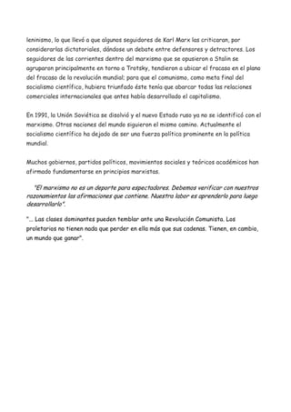 leninismo, lo que llevó a que algunos seguidores de Karl Marx las criticaran, por
considerarlas dictatoriales, dándose un debate entre defensores y detractores. Los
seguidores de las corrientes dentro del marxismo que se opusieron a Stalin se
agruparon principalmente en torno a Trotsky, tendieron a ubicar el fracaso en el plano
del fracaso de la revolución mundial; para que el comunismo, como meta final del
socialismo científico, hubiera triunfado éste tenía que abarcar todas las relaciones
comerciales internacionales que antes había desarrollado el capitalismo.
En 1991, la Unión Soviética se disolvió y el nuevo Estado ruso ya no se identificó con el
marxismo. Otras naciones del mundo siguieron el mismo camino. Actualmente el
socialismo científico ha dejado de ser una fuerza política prominente en la política
mundial.
Muchos gobiernos, partidos políticos, movimientos sociales y teóricos académicos han
afirmado fundamentarse en principios marxistas.

"El marxismo no es un deporte para espectadores. Debemos verificar con nuestros
razonamientos las afirmaciones que contiene. Nuestra labor es aprenderlo para luego
desarrollarlo".
"... Las clases dominantes pueden temblar ante una Revolución Comunista. Los
proletarios no tienen nada que perder en ella más que sus cadenas. Tienen, en cambio,
un mundo que ganar".

 