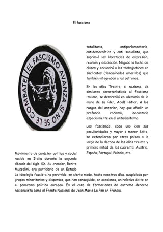 El fascismo

totalitario,

antiparlamentario,

antidemocrático y anti socialista, que
suprimió las libertades de expresión,
reunión y asociación. Negaba la lucha de
clases y encuadró a los trabajadores en
sindicatos (denominados amarillos) que
también integraban a los patronos.
En los años Treinta, el nazismo, de
similares características al fascismo
italiano, se desarrolló en Alemania de la
mano de su líder, Adolf Hitler. A los
rasgos del anterior, hay que añadir un
profundo

racismo,

decantado

especialmente en el antisemitismo.
Los

fascismos,

cada

uno

con

sus

peculiaridades y mayor o menor éxito,
se extendieron por otros países a lo
largo de la década de los años treinta y
primera mitad de los cuarenta: Austria,
Movimiento de carácter político y social

España, Portugal, Polonia, etc.

nacido en Italia durante la segunda
década del siglo XX. Su creador, Benito
Mussolini, era partidario de un Estado
La ideología fascista ha pervivido, en cierto modo, hasta nuestros días, auspiciada por
grupos minoritarios y dispersos, que han conseguido, en ocasiones, un relativo éxito en
el panorama político europeo. Es el caso de formaciones de extrema derecha
nacionalista como el Frente Nacional de Jean Marie Le Pen en Francia.

 