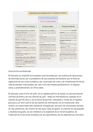 Características Generales
El fascismo se consolidó en los países caracterizados por una aceleración del proceso
de movilidad social, por el predominio de una economía latifundista; por la falta de
superación de una crisis económica, por un proceso de crisis y de transformación de los
valores morales tradicionales, por una crisis del sistema parlamentario, en algunos
casos, y presidencialista, en otros casos.
El fascismo creó el mito del jefe: en un régimen político de masas, en una movilización
continua de éstas y de una relación de jefe – masa sin intermediarios, basados en el
sistema de partido único y de la milicia de partido, realizando a través de un régimen
policiaco y un total control de las fuentes de información; de un revolucionar ismo
verbal y un conservadorismo sustancial, mitigado por una serie de concesiones sociales
de tipo asistencial; del intento de una nueva clase dirigente; la creación de una pequeña
y mediana burguesía, de una tendencia a la expansión de la iniciativa pública; de
transición en la dirección económica de los capitalistas y de los empresarios a los altos

 