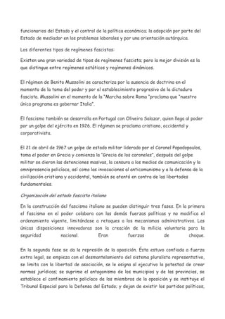 funcionarios del Estado y el control de la política económica; la adopción por parte del
Estado de mediador en los problemas laborales y por una orientación autárquica.
Los diferentes tipos de regímenes fascistas:
Existen una gran variedad de tipos de regímenes fascista; pero la mejor división es la
que distingue entre regímenes estáticos y regímenes dinámicos.
El régimen de Benito Mussolini se caracteriza por la ausencia de doctrina en el
momento de la toma del poder y por el establecimiento progresivo de la dictadura
fascista. Mussolini en el momento de la “Marcha sobre Roma “proclama que “nuestro
único programa es gobernar Italia”.
El fascismo también se desarrolla en Portugal con Oliveira Salazar, quien llega al poder
por un golpe del ejército en 1926. El régimen se proclama cristiano, occidental y
corporativista.
El 21 de abril de 1967 un golpe de estado militar liderado por el Coronel Papadopoulos,
toma el poder en Grecia y comienza la “Grecia de los coroneles”, después del golpe
militar se dieron las detenciones masivas, la censura a los medios de comunicación y la
omnipresencia policíaca, así como las invocaciones al anticomunismo y a la defensa de la
civilización cristiana y occidental, también se atentó en contra de las libertades
fundamentales.

Organización del estado fascista italiano
En la construcción del fascismo italiano se pueden distinguir tres fases. En la primera
el fascismo en el poder colabora con las demás fuerzas políticas y no modifica el
ordenamiento vigente, limitándose a retoques a los mecanismos administrativos. Las
únicas disposiciones innovadoras son la creación de la milicia voluntaria para la
seguridad

nacional.

Eran

fuerzas

de

choque.

En la segunda fase se da la represión de la oposición. Ésta estuvo confiada a fuerza
extra legal, se empieza con el desmantelamiento del sistema pluralista representativo,
se limita con la libertad de asociación, se le asigna al ejecutivo la potestad de crear
normas jurídicas; se suprime el antagonismo de los municipios y de las provincias, se
establece el confinamiento policíaco de los miembros de la oposición y se instituye el
Tribunal Especial para la Defensa del Estado; y dejan de existir los partidos políticos,

 