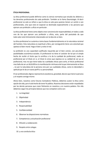 ÉTICA PROFESIONAL
La ética profesional puede definirse como la ciencia normativa que estudia los deberes y
los derechos profesionales de cada profesión. También se le llama Deontología. Al decir
profesional no solo se refiere a que la ética es solo para quienes tienen un cartón o son
profesionales, sino que está en especial va destinada especialmente a las persona que
ejercen una profesión u oficio en particular.
La ética profesional tiene como objeto crear conciencia de responsabilidad, en todos y cada
uno de los que ejercen una profesión u oficio, esta, parte del postulado de que
todo valor está íntimamente relacionado con la idea de un bien.
La ética profesional se sustenta o toma bases fundamentalmente en la naturaleza racional
del hombre. Esta naturaleza es espiritual y libre, por consiguiente tiene una voluntad que
apetece al bien moral. Haga el bien y evite el mal.
La profesión es una capacidad cualificada requerida por el bien común, con peculiares
posibilidades económico-sociales. El profesional no tiene el carácter de tal por el simple
hecho de recibir el titulo que lo certifica o le da la cualidad de profesional, nadie es
profesional por el título en si, el titulo lo único que expresa es su calidad de ser ya un
profesional, mas no que tiene todas las cualidades éticas para serlo, el título profesional
mas halla de ser un ALGUIEN es la manifestación intrínseca de lo que internamente se lleva
, no por la naturaleza de la persona sino por sus cualidades éticas, como la idoneidad o
aptitud que le da un nuevo perfil a su personalidad.
El ser profesionales dignos representa la excelencia, gravedad, decoro que tiene la persona
y el respeto consigo mismo
Ahora bien, nosotros como futuros Contadores Públicos, debemos acatar la ética como
opción de vida, por el solo hecho de tener fe pública. Nuestras decisiones están respaldadas
por las demás personas que creen fielmente en nosotros y en nuestra palabra. Por ello
debemos seguir los principios básicos que nos competen como son:
1. La integridad
2. Objetividad
3. Independencia
4. Responsabilidad
5. Confidencialidad
6. Observar las disposiciones normativas
7. Competencia y actualización profesional
8. Difusión y colaboración
9. Respeto entre colegas
10. y una conducta ética
 