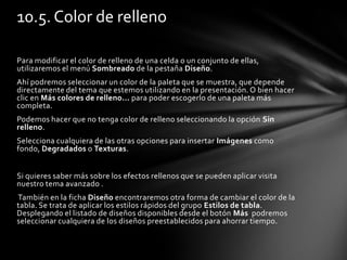 Para modificar el color de relleno de una celda o un conjunto de ellas,
utilizaremos el menú Sombreado de la pestaña Diseño.
Ahí podremos seleccionar un color de la paleta que se muestra, que depende
directamente del tema que estemos utilizando en la presentación. O bien hacer
clic en Más colores de relleno... para poder escogerlo de una paleta más
completa.
Podemos hacer que no tenga color de relleno seleccionando la opción Sin
relleno.
Selecciona cualquiera de las otras opciones para insertar Imágenes como
fondo, Degradados o Texturas.
Si quieres saber más sobre los efectos rellenos que se pueden aplicar visita
nuestro tema avanzado .
También en la ficha Diseño encontraremos otra forma de cambiar el color de la
tabla. Se trata de aplicar los estilos rápidos del grupo Estilos de tabla.
Desplegando el listado de diseños disponibles desde el botón Más podremos
seleccionar cualquiera de los diseños preestablecidos para ahorrar tiempo.
10.5. Color de relleno
 