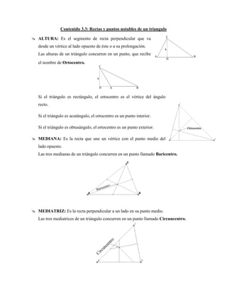 Contenido 3.3: Rectas y puntos notables de un triangulo
 ALTURA: Es el segmento de recta perpendicular que va
desde un vértice al lado opuesto de éste o a su prolongación.
Las alturas de un triángulo concurren en un punto, que recibe
el nombre de Ortocentro.
Si el triángulo es rectángulo, el ortocentro es el vértice del ángulo
recto.
Si el triángulo es acutángulo, el ortocentro es un punto interior.
Si el triángulo es obtusángulo, el ortocentro es un punto exterior.
 MEDIANA: Es la recta que une un vértice con el punto medio del
lado opuesto.
Las tres medianas de un triángulo concurren en un punto llamado Baricentro.
 MEDIATRIZ: Es la recta perpendicular a un lado en su punto medio.
Las tres mediatrices de un triángulo concurren en un punto llamado Circuncentro.
 