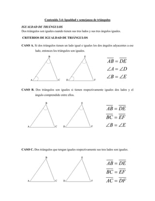 Contenido 3.4: Igualdad y semejanza de triángulos
IGUALDAD DE TRIÁNGULOS
Dos triángulos son iguales cuando tienen sus tres lados y sus tres ángulos iguales.
CRITERIOS DE IGUALDAD DE TRIÁNGULOS
CASO A. Si dos triángulos tienen un lado igual e iguales los dos ángulos adyacentes a ese
lado, entonces los triángulos son iguales.
CASO B. Dos triángulos son iguales si tienen respectivamente iguales dos lados y el
ángulo comprendido entre ellos.
CASO C. Dos triángulos que tengan iguales respectivamente sus tres lados son iguales.
AB DE
A D
B E

  
  
AB DE
BC EF
B E


  
AB DE
BC EF
AC DF



 
