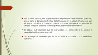  Las razones por la cuales puede motivar la expropiación varia entre una y otra ley,
por su parte la Constitución Política de la República en el artículo 71, disponía que
en casos concretos la propiedad privada podrá ser expropiada por razones de
utilidad colectiva, beneficio o interés público, debidamente comprobado.
 El código civil establece que la expropiación es atendiendo a la utilidad o
necesidad pública o interés social.
 Sin embargo se entiende que es de acuerdo a la satisfacción o necesidad
colectiva.
 