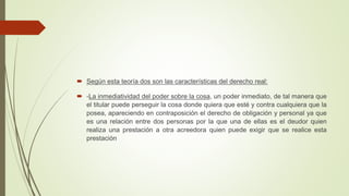  Según esta teoría dos son las características del derecho real:
 -La inmediatividad del poder sobre la cosa, un poder inmediato, de tal manera que
el titular puede perseguir la cosa donde quiera que esté y contra cualquiera que la
posea, apareciendo en contraposición el derecho de obligación y personal ya que
es una relación entre dos personas por la que una de ellas es el deudor quien
realiza una prestación a otra acreedora quien puede exigir que se realice esta
prestación
 
