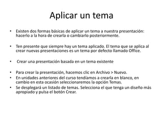 Aplicar un tema
• Existen dos formas básicas de aplicar un tema a nuestra presentación:
hacerlo a la hora de crearla o cambiarlo posteriormente.
• Ten presente que siempre hay un tema aplicado. El tema que se aplica al
crear nuevas presentaciones es un tema por defecto llamado Office.
•

Crear una presentación basada en un tema existente

• Para crear la presentación, hacemos clic en Archivo > Nuevo.
• En unidades anteriores del curso tendíamos a crearla en blanco, en
cambio en esta ocasión seleccionaremos la opción Temas.
• Se desplegará un listado de temas. Selecciona el que tenga un diseño más
apropiado y pulsa el botón Crear.

 