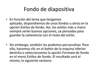 Fondo de diapositiva
• En función del tema que tengamos
aplicado, dispondremos de unos fondos u otros en la
opción Estilos de fondo. Así, los estilos más a mano
siempre serán buenas opciones, ya pensadas para
guardar la coherencia con el resto del estilo.
• Sin embargo, también las podemos personalizar. Para
ello, hacemos clic en el botón de la esquina inferior
derecha o seleccionamos la opción Formato de fondo
en el menú Estilos de fondo. El resultado será el
mismo, la siguiente ventana:

 