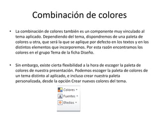 Combinación de colores
• La combinación de colores también es un componente muy vinculado al
tema aplicado. Dependiendo del tema, dispondremos de una paleta de
colores u otra, que será la que se aplique por defecto en los textos y en los
distintos elementos que incorporemos. Por esta razón encontramos los
colores en el grupo Tema de la ficha Diseño.
• Sin embargo, existe cierta flexibilidad a la hora de escoger la paleta de
colores de nuestra presentación. Podemos escoger la paleta de colores de
un tema distinto al aplicado, e incluso crear nuestra paleta
personalizada, desde la opción Crear nuevos colores del tema.

 