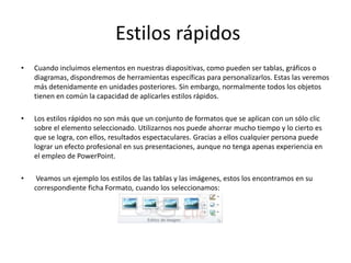 Estilos rápidos
•

Cuando incluimos elementos en nuestras diapositivas, como pueden ser tablas, gráficos o
diagramas, dispondremos de herramientas específicas para personalizarlos. Estas las veremos
más detenidamente en unidades posteriores. Sin embargo, normalmente todos los objetos
tienen en común la capacidad de aplicarles estilos rápidos.

•

Los estilos rápidos no son más que un conjunto de formatos que se aplican con un sólo clic
sobre el elemento seleccionado. Utilizarnos nos puede ahorrar mucho tiempo y lo cierto es
que se logra, con ellos, resultados espectaculares. Gracias a ellos cualquier persona puede
lograr un efecto profesional en sus presentaciones, aunque no tenga apenas experiencia en
el empleo de PowerPoint.

•

Veamos un ejemplo los estilos de las tablas y las imágenes, estos los encontramos en su
correspondiente ficha Formato, cuando los seleccionamos:

 