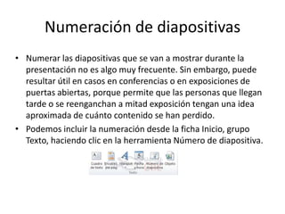 Numeración de diapositivas
• Numerar las diapositivas que se van a mostrar durante la
presentación no es algo muy frecuente. Sin embargo, puede
resultar útil en casos en conferencias o en exposiciones de
puertas abiertas, porque permite que las personas que llegan
tarde o se reenganchan a mitad exposición tengan una idea
aproximada de cuánto contenido se han perdido.
• Podemos incluir la numeración desde la ficha Inicio, grupo
Texto, haciendo clic en la herramienta Número de diapositiva.

 