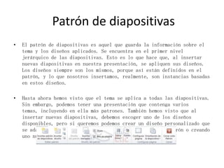 Patrón de diapositivas
•

El patrón de diapositivas es aquel que guarda la información sobre el
tema y los diseños aplicados. Se encuentra en el primer nivel
jerárquico de las diapositivas. Esto es lo que hace que, al insertar
nuevas diapositivas en nuestra presentación, se apliquen sus diseños.
Los diseños siempre son los mismos, porque así están definidos en el
patrón, y lo que nosotros insertamos, realmente, son instancias basadas
en estos diseños.

•

Hasta ahora hemos visto que el tema se aplica a todas las diapositivas.
Sin embargo, podemos tener una presentación que contenga varios
temas, incluyendo en ella más patrones. También hemos visto que al
insertar nuevas diapositivas, debemos escoger uno de los diseños
disponibles, pero si queremos podemos crear un diseño personalizado que
se adapte mejor a nuestras necesidades, modificando el patrón o creando
uno nuevo.

 