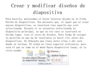 Crear y modificar diseños de
diapositiva
Para hacerlo, pulsaremos el botón Insertar diseño en la ficha
Patrón de diapositivas. Ten presente que, al igual que al crear
nuevas diapositivas, se insertará tras aquella que esté
seleccionada. Excepto si se encuentra seleccionada la
diapositiva principal, ya que en ese caso se insertará en
último lugar, tras el resto de diseños. Otra forma de escoger
la posición en que ha de insertarse es hacer clic entre dos
diapositivas. Se dibujará una línea entre ellas y ahí será
donde se incluya. El orden no tiene especial relevancia, pero
será el que se tome en el menú Nueva diapositiva luego, en la
vista normal.

 
