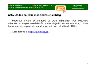 Actividades de JClic insertadas en el blog.

   Podemos incluir actividades de JClic diseñadas por nosotros
mismos, en cuyo caso deberían estar alojadas en un servidor, o bien
hacer uso de alguna de las almacenadas en el sitio de JClic:

 1.   Accedemos a http://clic.xtec.es.




                                                                  1
 